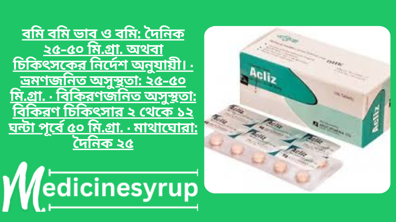 Acliz Plus 25 mg+50 mg Tablet বমি বমি ভাব ও বমি: দৈনিক ২৫-৫০ মি.গ্রা. অথবা চিকিৎসকের নির্দেশ অনুযায়ী। · ভ্রমণজনিত অসুস্থতা: ২৫-৫০ মি.গ্রা. · বিকিরণজনিত অসুস্থতা: বিকিরণ চিকিৎসার ২ থেকে ১২ ঘন্টা পূর্বে ৫০ মি.গ্রা. · মাথাঘোরা: দৈনিক ২৫